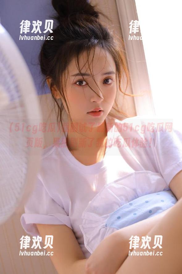 我刚试了最新的51cg吃瓜网页版，果然刷新了我的吃瓜体验！