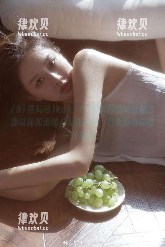 kan！91黑料网的地址都比我以前知道的八卦还出奇，把我脑袋搞得一片混乱…